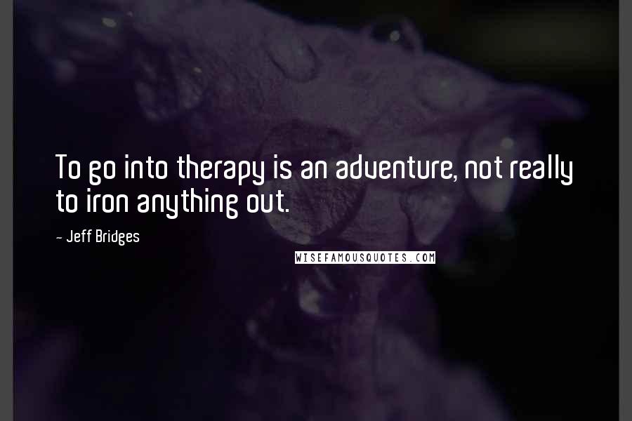 Jeff Bridges Quotes: To go into therapy is an adventure, not really to iron anything out.