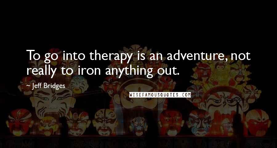 Jeff Bridges Quotes: To go into therapy is an adventure, not really to iron anything out.