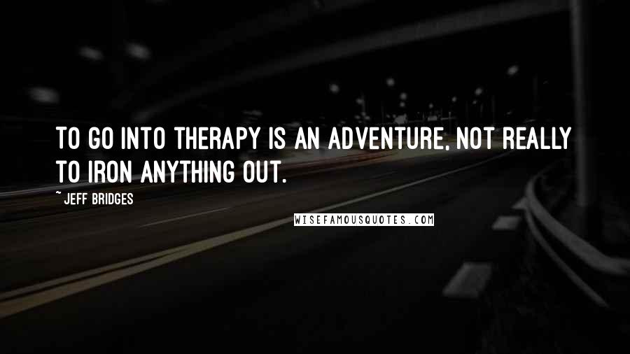 Jeff Bridges Quotes: To go into therapy is an adventure, not really to iron anything out.