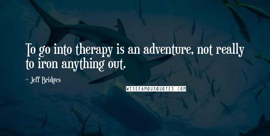 Jeff Bridges Quotes: To go into therapy is an adventure, not really to iron anything out.