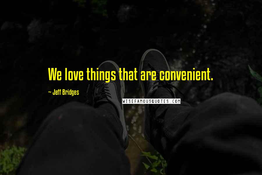 Jeff Bridges Quotes: We love things that are convenient.