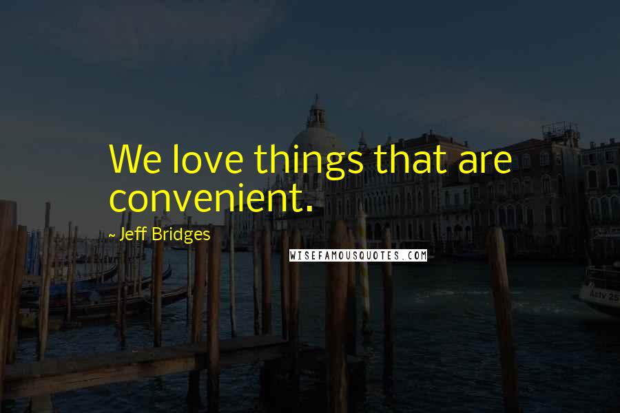 Jeff Bridges Quotes: We love things that are convenient.