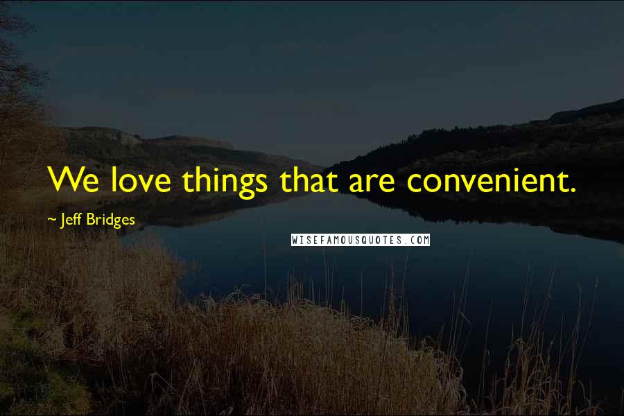 Jeff Bridges Quotes: We love things that are convenient.