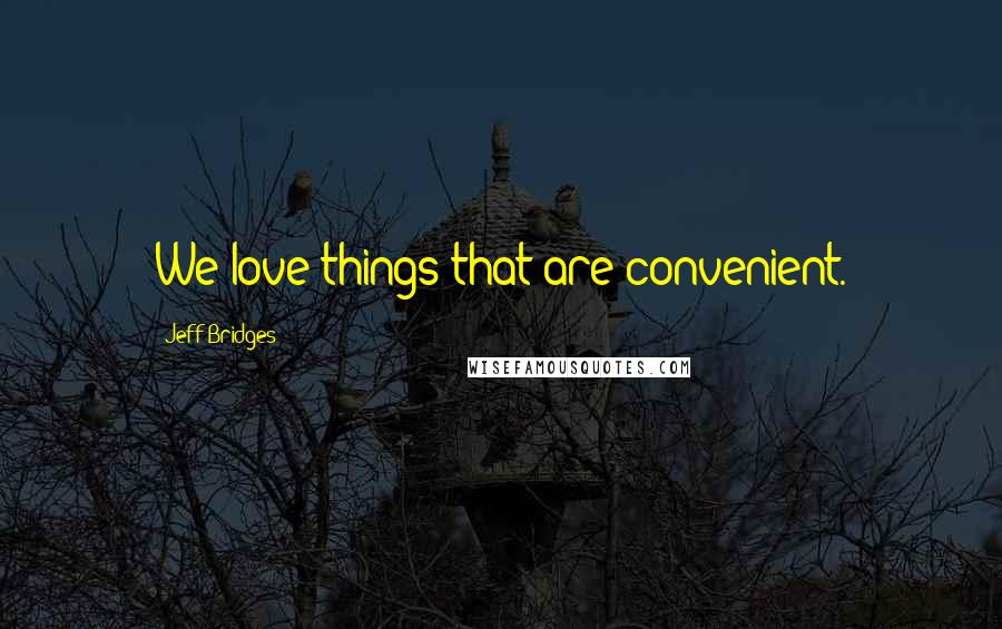 Jeff Bridges Quotes: We love things that are convenient.