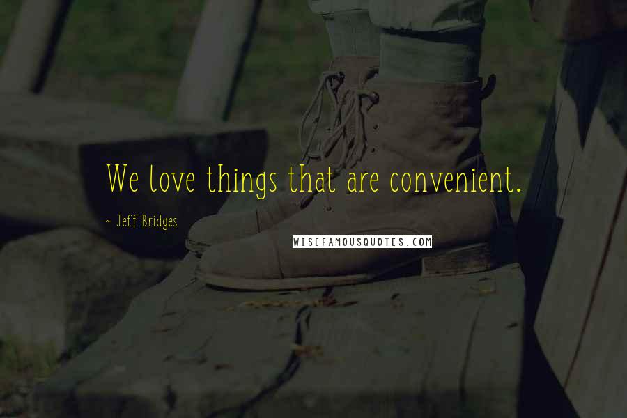 Jeff Bridges Quotes: We love things that are convenient.