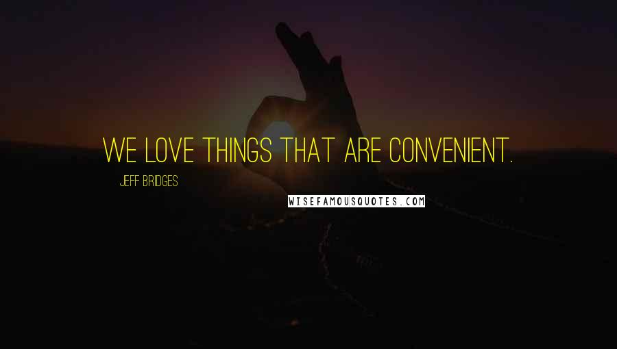 Jeff Bridges Quotes: We love things that are convenient.