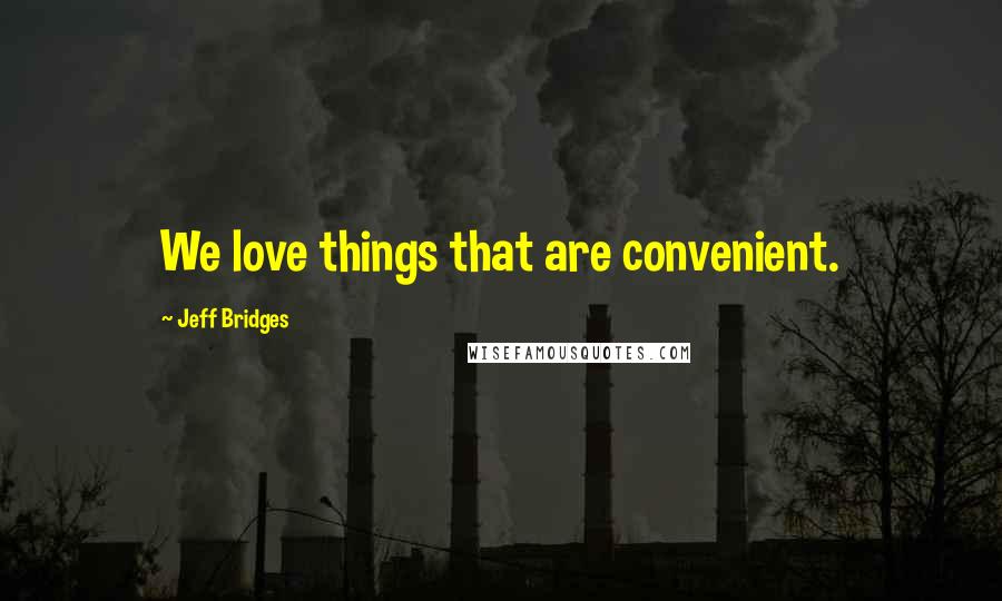 Jeff Bridges Quotes: We love things that are convenient.