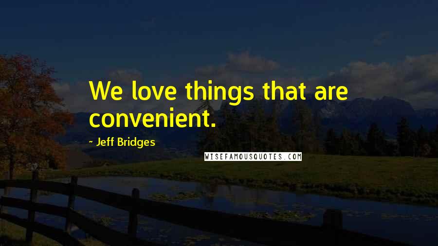 Jeff Bridges Quotes: We love things that are convenient.