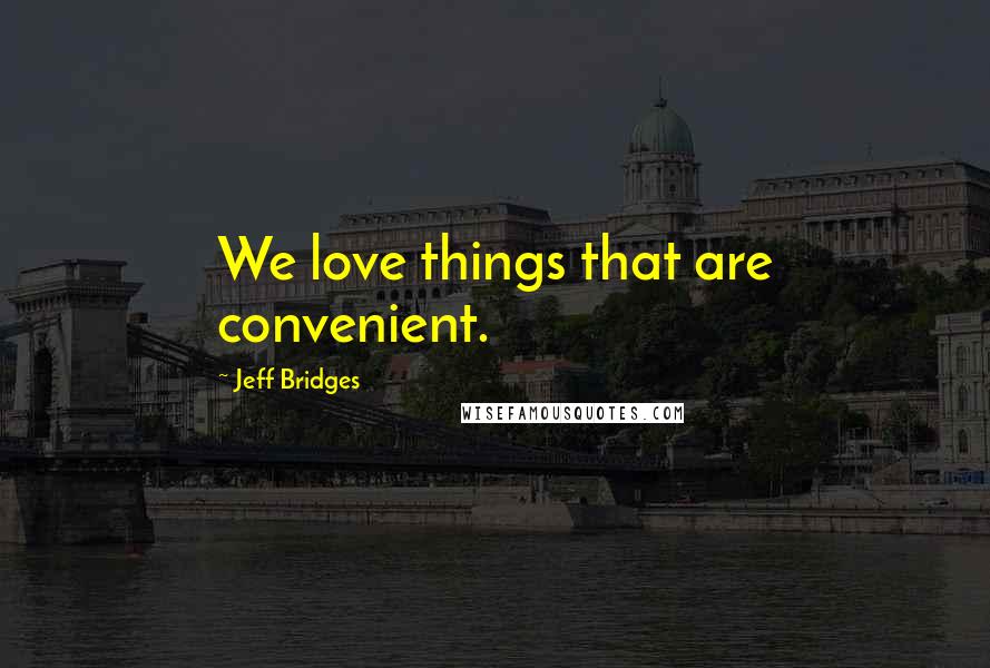 Jeff Bridges Quotes: We love things that are convenient.