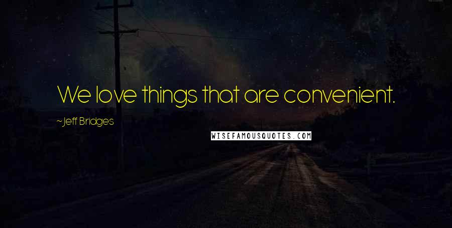 Jeff Bridges Quotes: We love things that are convenient.