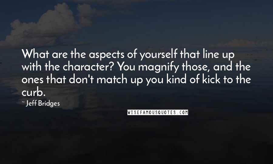 Jeff Bridges Quotes: What are the aspects of yourself that line up with the character? You magnify those, and the ones that don't match up you kind of kick to the curb.