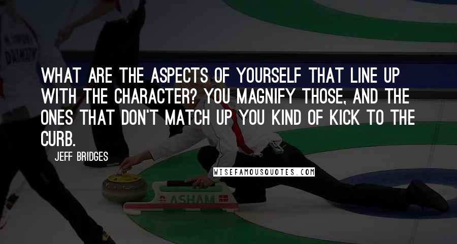 Jeff Bridges Quotes: What are the aspects of yourself that line up with the character? You magnify those, and the ones that don't match up you kind of kick to the curb.