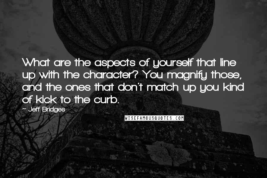 Jeff Bridges Quotes: What are the aspects of yourself that line up with the character? You magnify those, and the ones that don't match up you kind of kick to the curb.
