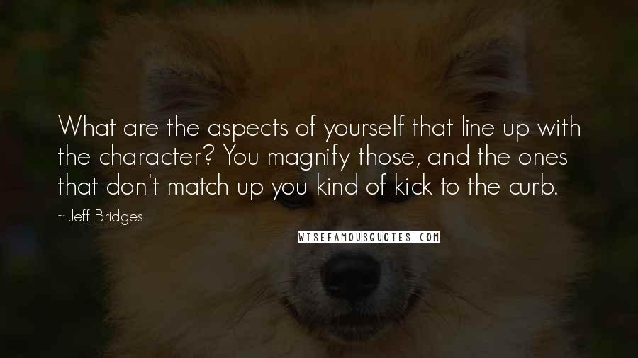 Jeff Bridges Quotes: What are the aspects of yourself that line up with the character? You magnify those, and the ones that don't match up you kind of kick to the curb.