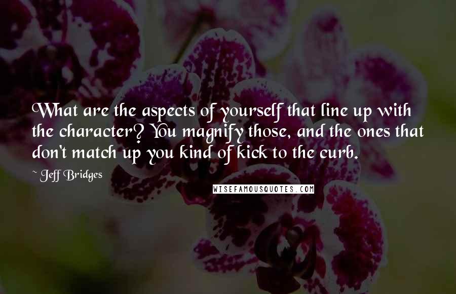 Jeff Bridges Quotes: What are the aspects of yourself that line up with the character? You magnify those, and the ones that don't match up you kind of kick to the curb.