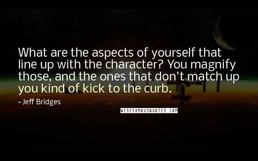 Jeff Bridges Quotes: What are the aspects of yourself that line up with the character? You magnify those, and the ones that don't match up you kind of kick to the curb.