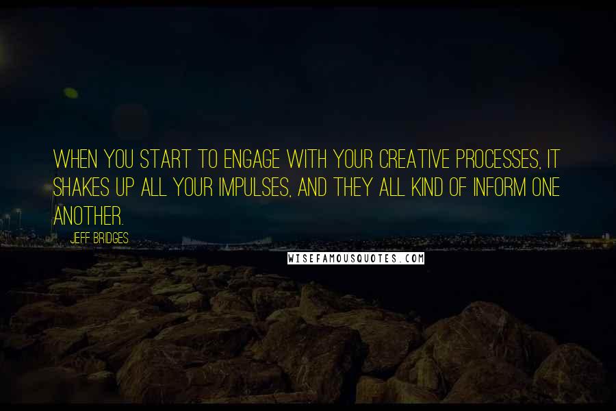 Jeff Bridges Quotes: When you start to engage with your creative processes, it shakes up all your impulses, and they all kind of inform one another.