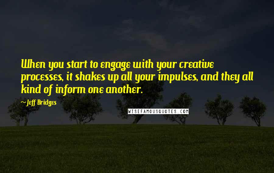 Jeff Bridges Quotes: When you start to engage with your creative processes, it shakes up all your impulses, and they all kind of inform one another.