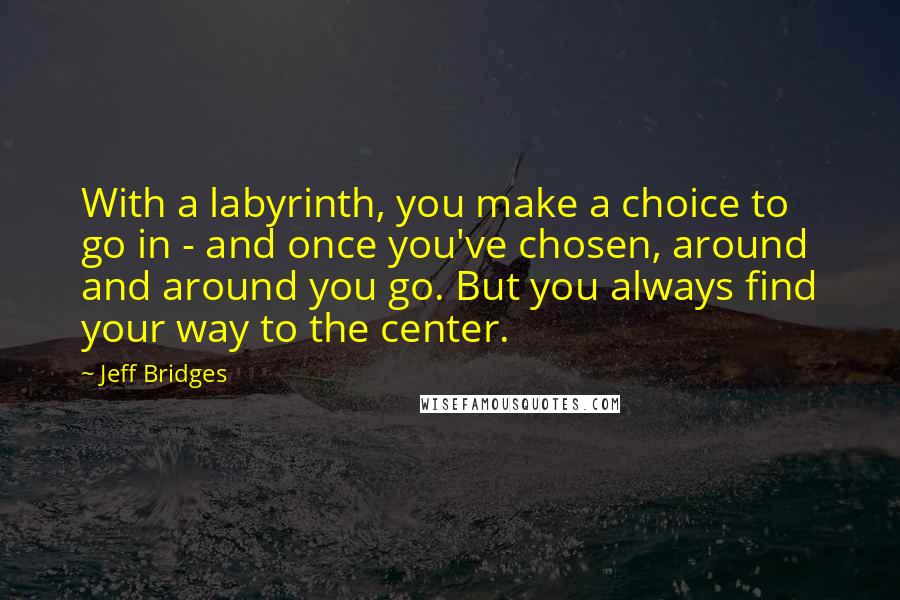 Jeff Bridges Quotes: With a labyrinth, you make a choice to go in - and once you've chosen, around and around you go. But you always find your way to the center.