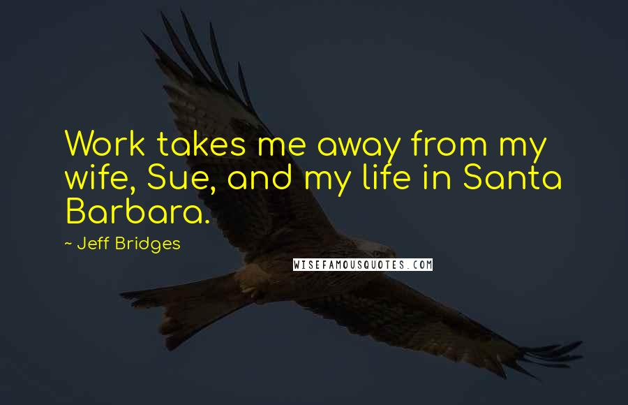 Jeff Bridges Quotes: Work takes me away from my wife, Sue, and my life in Santa Barbara.