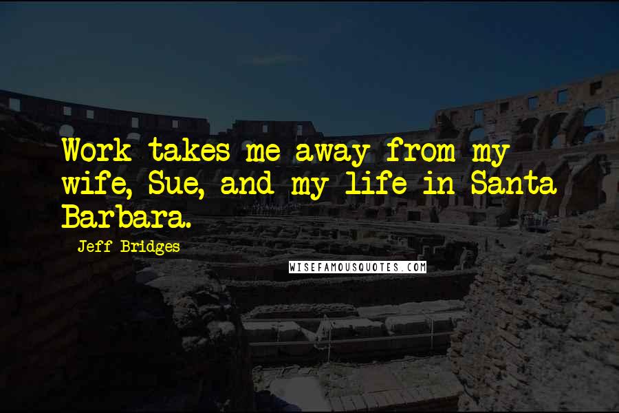 Jeff Bridges Quotes: Work takes me away from my wife, Sue, and my life in Santa Barbara.