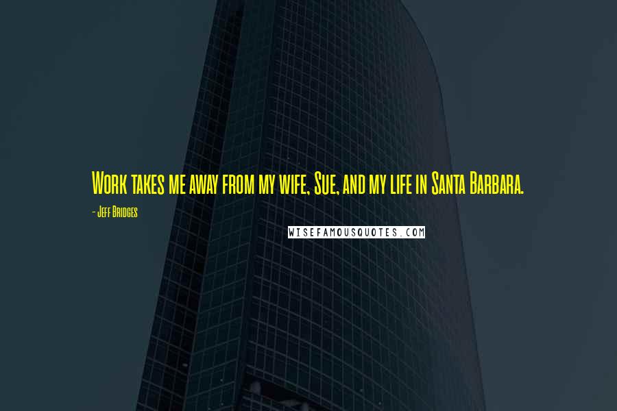 Jeff Bridges Quotes: Work takes me away from my wife, Sue, and my life in Santa Barbara.