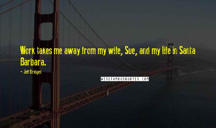 Jeff Bridges Quotes: Work takes me away from my wife, Sue, and my life in Santa Barbara.