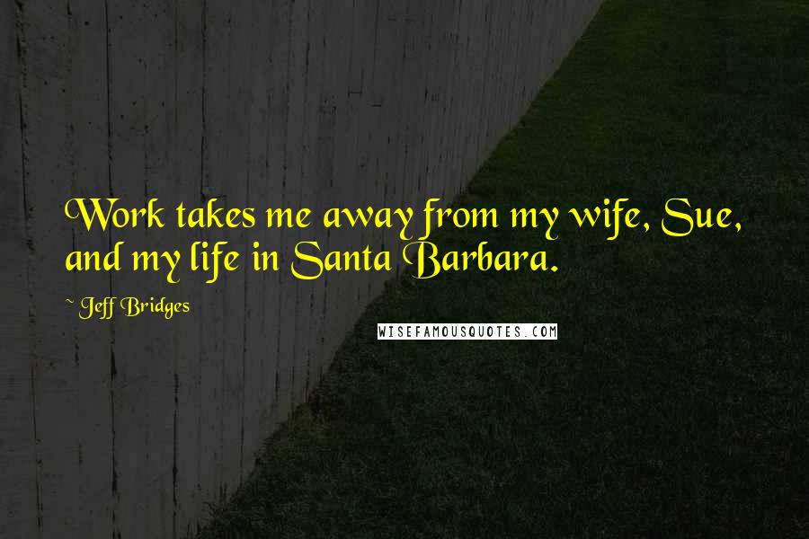 Jeff Bridges Quotes: Work takes me away from my wife, Sue, and my life in Santa Barbara.