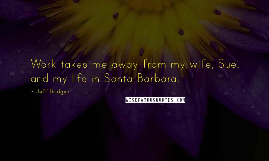 Jeff Bridges Quotes: Work takes me away from my wife, Sue, and my life in Santa Barbara.