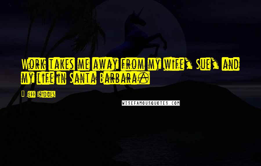 Jeff Bridges Quotes: Work takes me away from my wife, Sue, and my life in Santa Barbara.