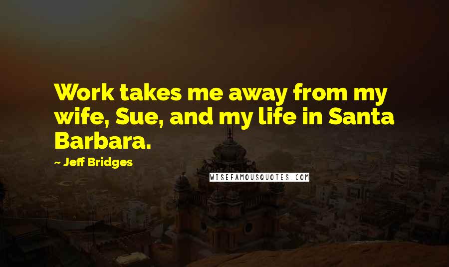 Jeff Bridges Quotes: Work takes me away from my wife, Sue, and my life in Santa Barbara.