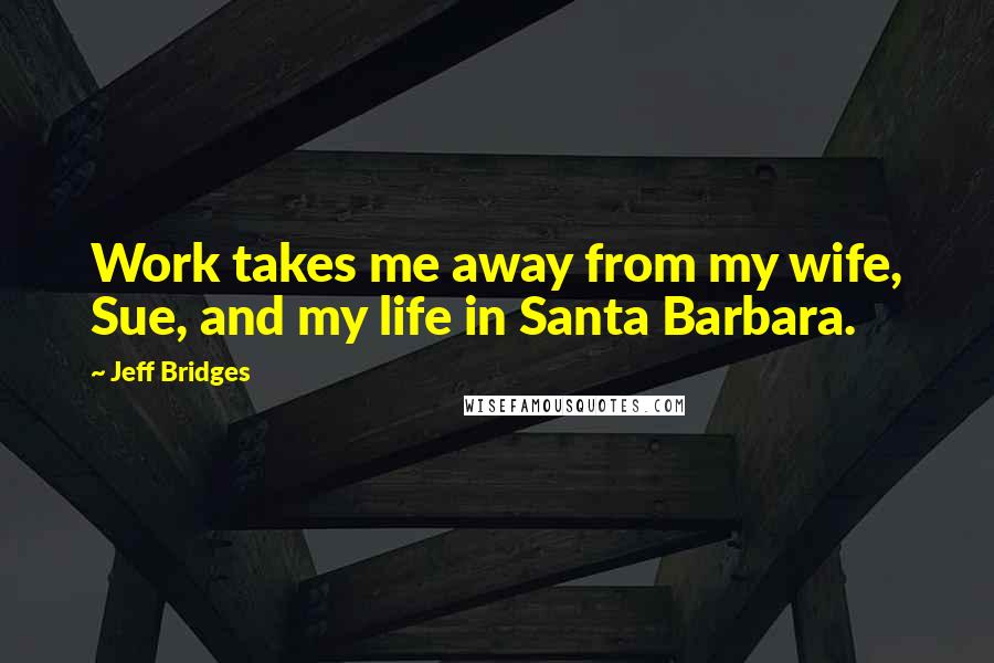 Jeff Bridges Quotes: Work takes me away from my wife, Sue, and my life in Santa Barbara.