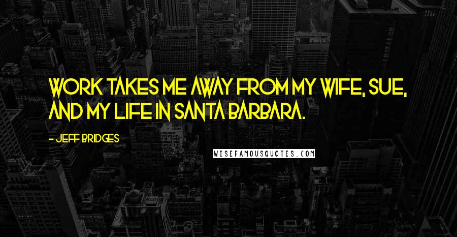 Jeff Bridges Quotes: Work takes me away from my wife, Sue, and my life in Santa Barbara.