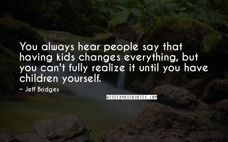 Jeff Bridges Quotes: You always hear people say that having kids changes everything, but you can't fully realize it until you have children yourself.