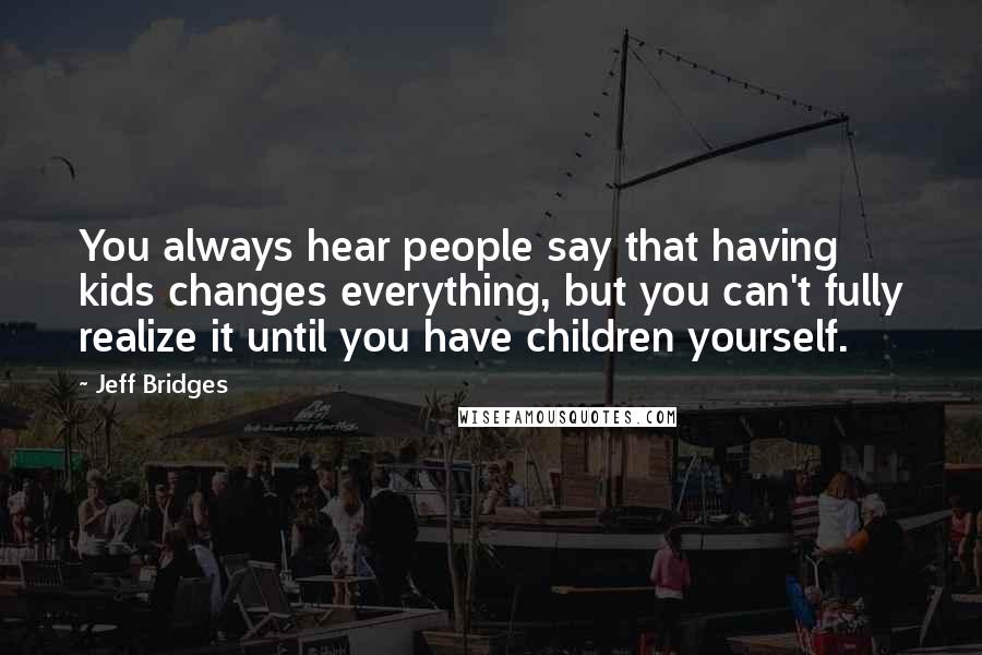 Jeff Bridges Quotes: You always hear people say that having kids changes everything, but you can't fully realize it until you have children yourself.