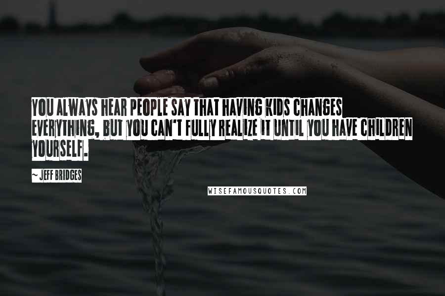 Jeff Bridges Quotes: You always hear people say that having kids changes everything, but you can't fully realize it until you have children yourself.