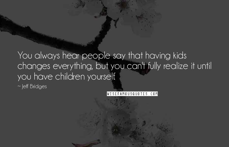 Jeff Bridges Quotes: You always hear people say that having kids changes everything, but you can't fully realize it until you have children yourself.