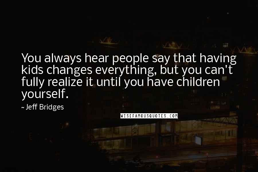 Jeff Bridges Quotes: You always hear people say that having kids changes everything, but you can't fully realize it until you have children yourself.