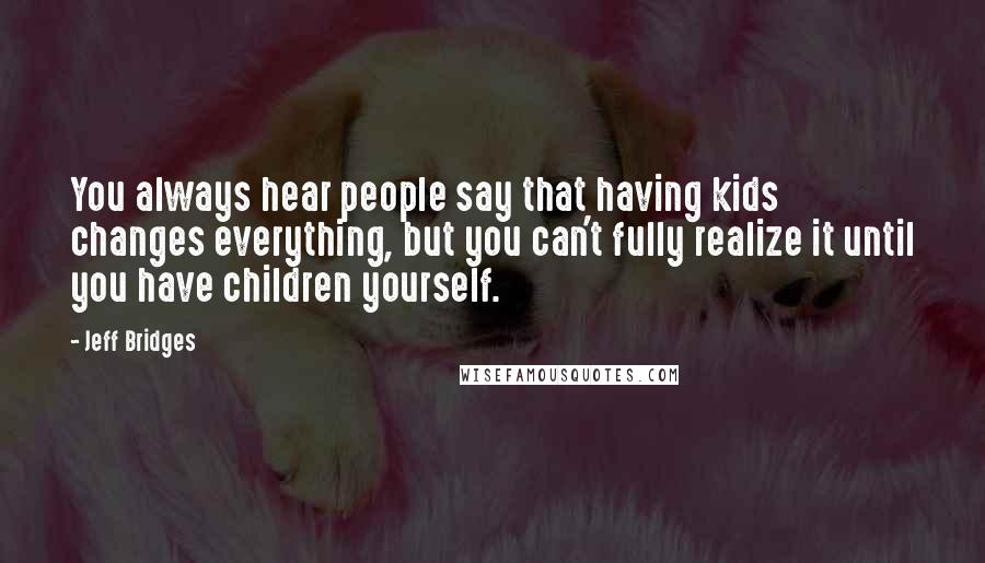 Jeff Bridges Quotes: You always hear people say that having kids changes everything, but you can't fully realize it until you have children yourself.