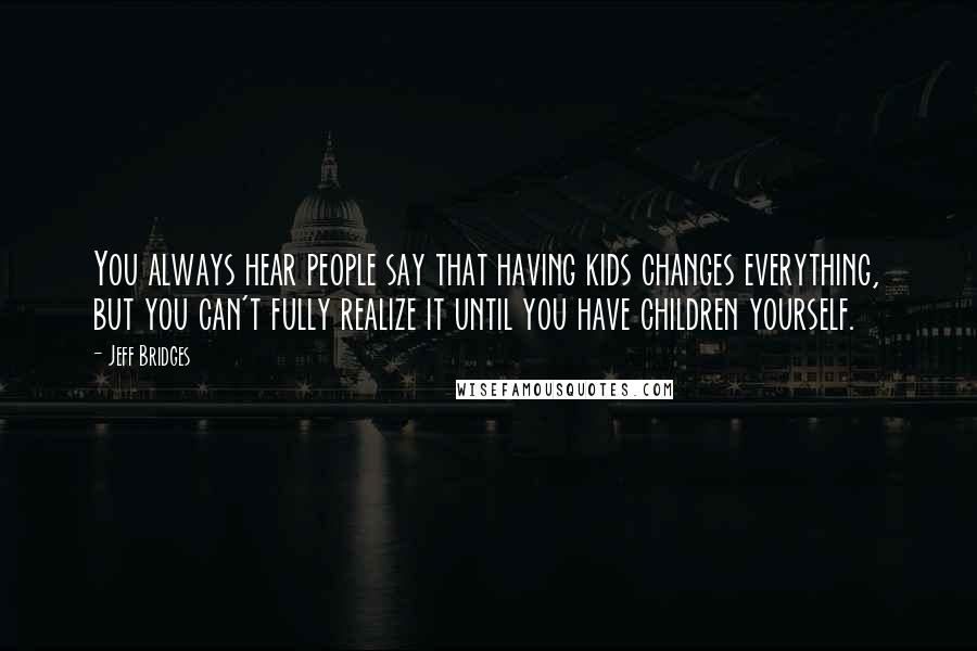 Jeff Bridges Quotes: You always hear people say that having kids changes everything, but you can't fully realize it until you have children yourself.