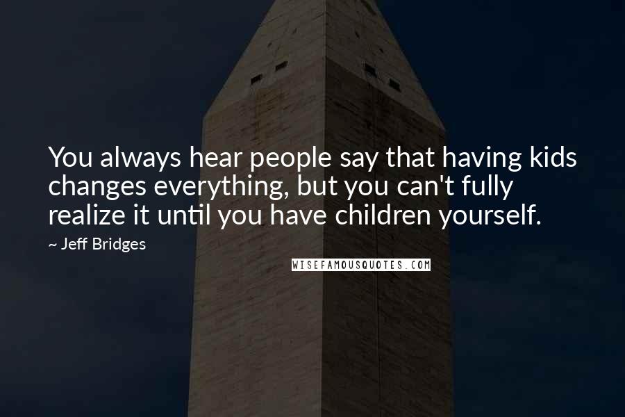 Jeff Bridges Quotes: You always hear people say that having kids changes everything, but you can't fully realize it until you have children yourself.