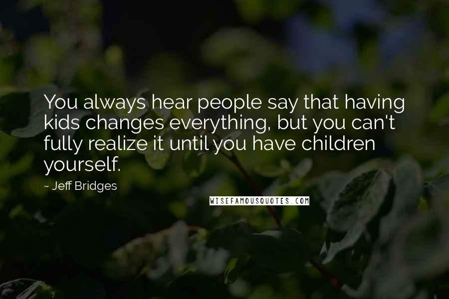 Jeff Bridges Quotes: You always hear people say that having kids changes everything, but you can't fully realize it until you have children yourself.