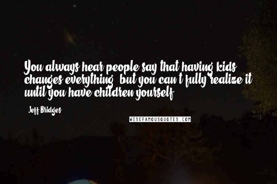 Jeff Bridges Quotes: You always hear people say that having kids changes everything, but you can't fully realize it until you have children yourself.