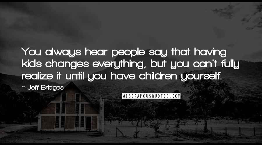 Jeff Bridges Quotes: You always hear people say that having kids changes everything, but you can't fully realize it until you have children yourself.