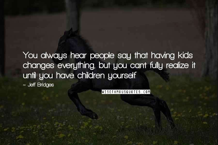 Jeff Bridges Quotes: You always hear people say that having kids changes everything, but you can't fully realize it until you have children yourself.