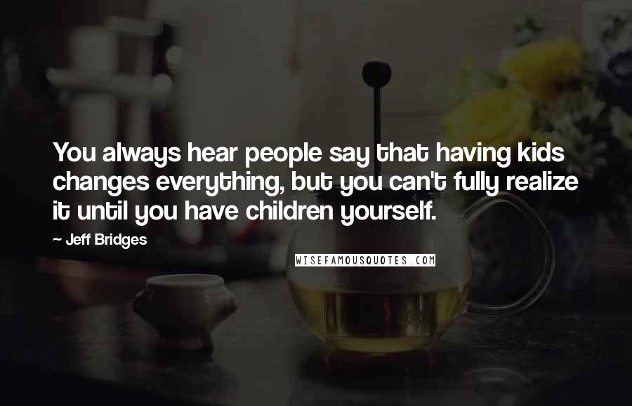 Jeff Bridges Quotes: You always hear people say that having kids changes everything, but you can't fully realize it until you have children yourself.