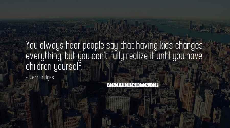 Jeff Bridges Quotes: You always hear people say that having kids changes everything, but you can't fully realize it until you have children yourself.