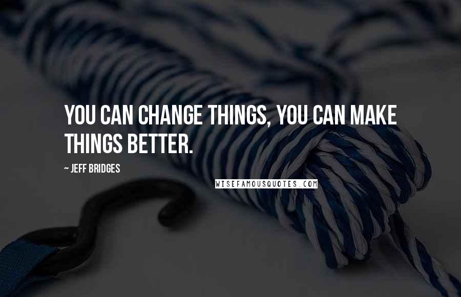 Jeff Bridges Quotes: You can change things, you can make things better.