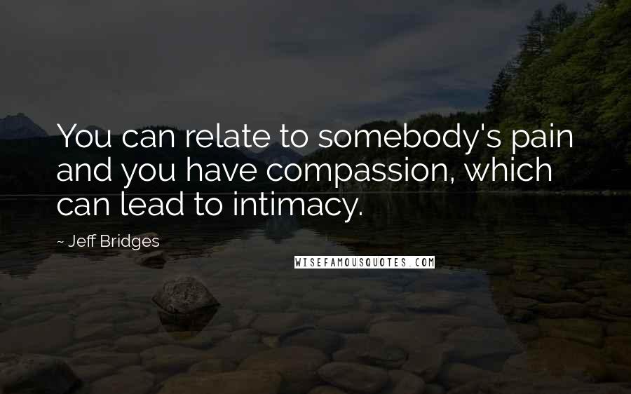 Jeff Bridges Quotes: You can relate to somebody's pain and you have compassion, which can lead to intimacy.