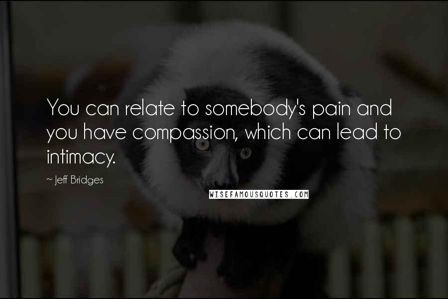 Jeff Bridges Quotes: You can relate to somebody's pain and you have compassion, which can lead to intimacy.